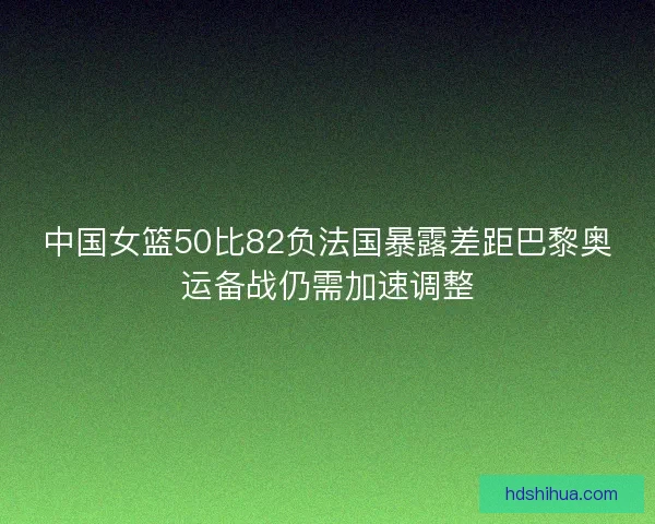 中国女篮50比82负法国暴露差距巴黎奥运备战仍需加速调整 中国女篮50比82负法国暴露差距巴黎奥运备战仍需加速调整