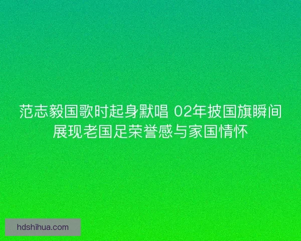 范志毅国歌时起身默唱 02年披国旗瞬间展现老国足荣誉感与家国情怀