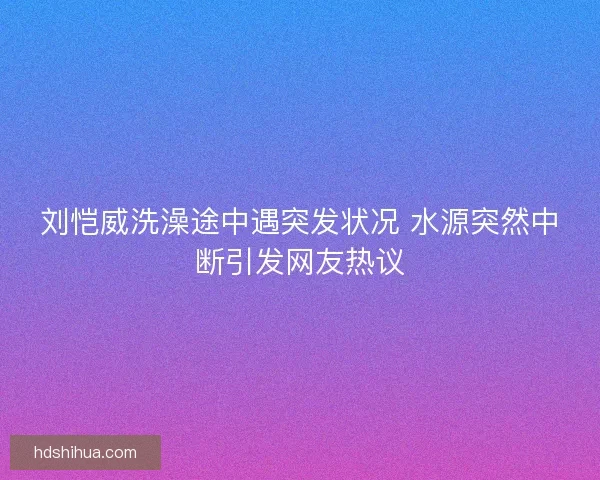 刘恺威洗澡途中遇突发状况 水源突然中断引发网友热议