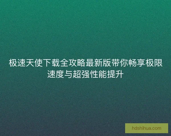 极速天使下载全攻略最新版带你畅享极限速度与超强性能提升