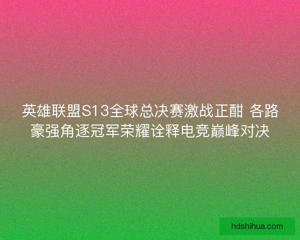 英雄联盟S13全球总决赛激战正酣 各路豪强角逐冠军荣耀诠释电竞巅峰对决