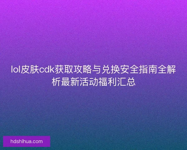 lol皮肤cdk获取攻略与兑换安全指南全解析最新活动福利汇总