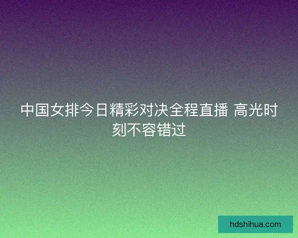 中国女排今日精彩对决全程直播 高光时刻不容错过