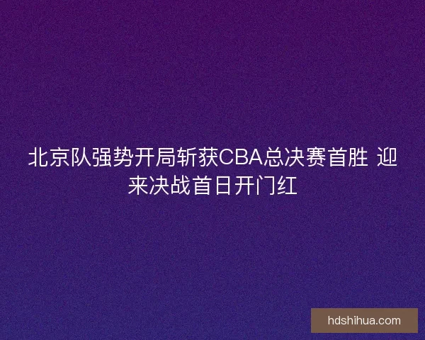 北京队强势开局斩获CBA总决赛首胜 迎来决战首日开门红