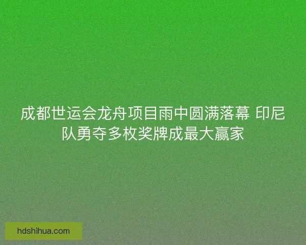 成都世运会龙舟项目雨中圆满落幕 印尼队勇夺多枚奖牌成最大赢家 成都世运会龙舟项目雨中圆满落幕 印尼队勇夺多枚奖牌成最大赢家