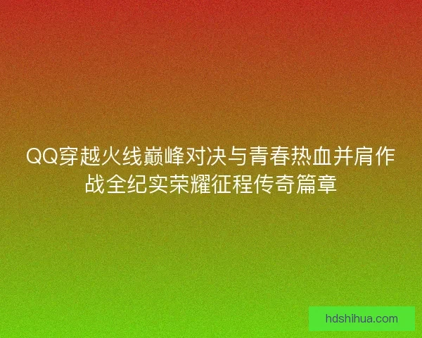 QQ穿越火线巅峰对决与青春热血并肩作战全纪实荣耀征程传奇篇章 QQ穿越火线巅峰对决与青春热血并肩作战全纪实荣耀征程传奇篇章