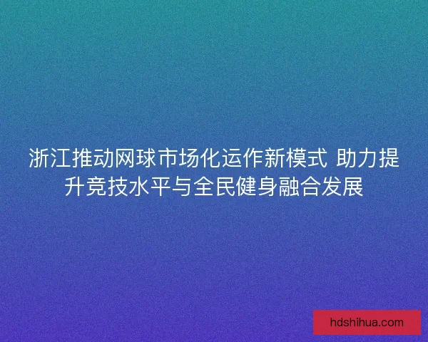 浙江推动网球市场化运作新模式 助力提升竞技水平与全民健身融合发展