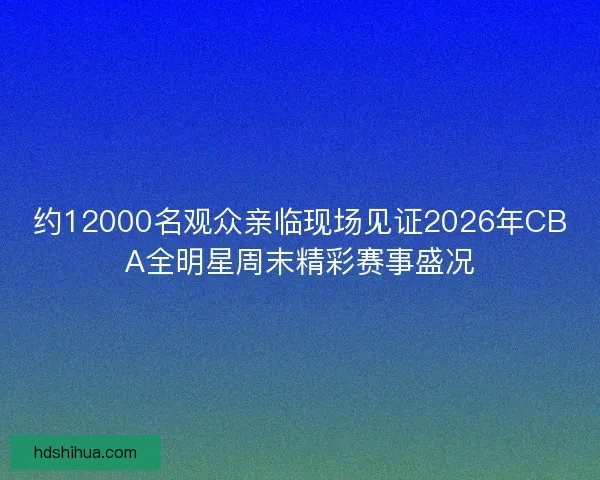 约12000名观众亲临现场见证2026年CBA全明星周末精彩赛事盛况