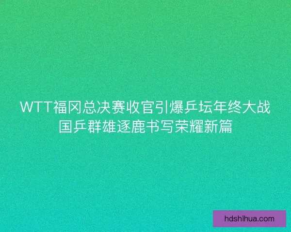 WTT福冈总决赛收官引爆乒坛年终大战国乒群雄逐鹿书写荣耀新篇