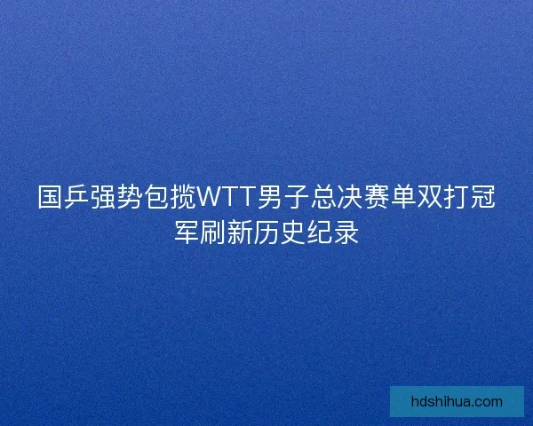 国乒强势包揽WTT男子总决赛单双打冠军刷新历史纪录