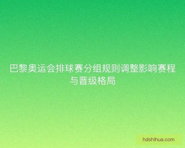 巴黎奥运会排球赛分组规则调整影响赛程与晋级格局