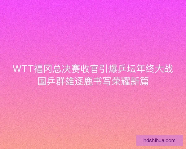 WTT福冈总决赛收官引爆乒坛年终大战国乒群雄逐鹿书写荣耀新篇