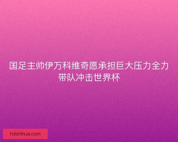 国足主帅伊万科维奇愿承担巨大压力全力带队冲击世界杯