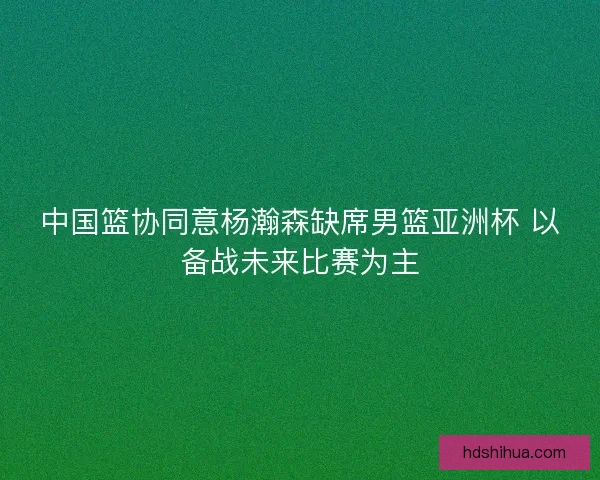 中国篮协同意杨瀚森缺席男篮亚洲杯 以备战未来比赛为主 中国篮协同意杨瀚森缺席男篮亚洲杯 以备战未来比赛为主