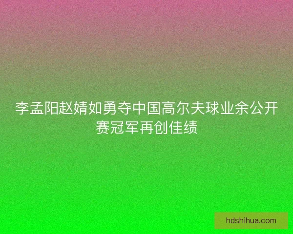 李孟阳赵婧如勇夺中国高尔夫球业余公开赛冠军再创佳绩 李孟阳赵婧如勇夺中国高尔夫球业余公开赛冠军再创佳绩