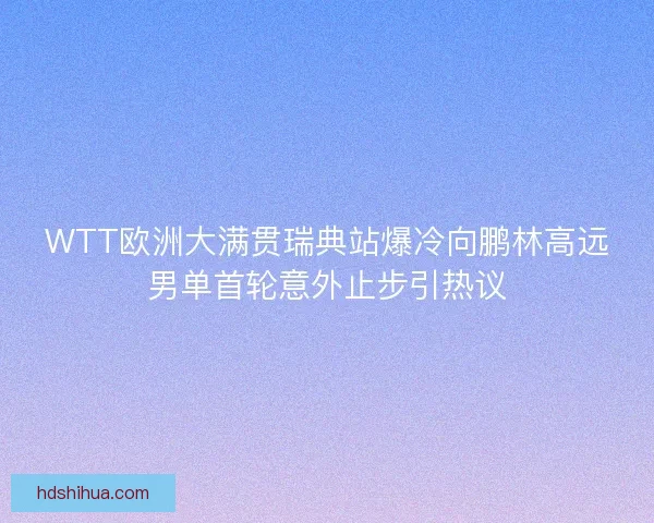 WTT欧洲大满贯瑞典站爆冷向鹏林高远男单首轮意外止步引热议 WTT欧洲大满贯瑞典站爆冷向鹏林高远男单首轮意外止步引热议