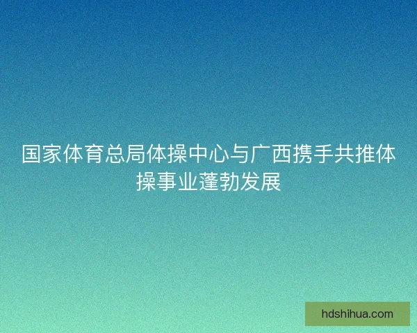 国家体育总局体操中心与广西携手共推体操事业蓬勃发展