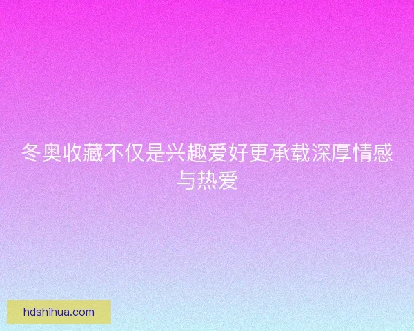 冬奥收藏不仅是兴趣爱好更承载深厚情感与热爱